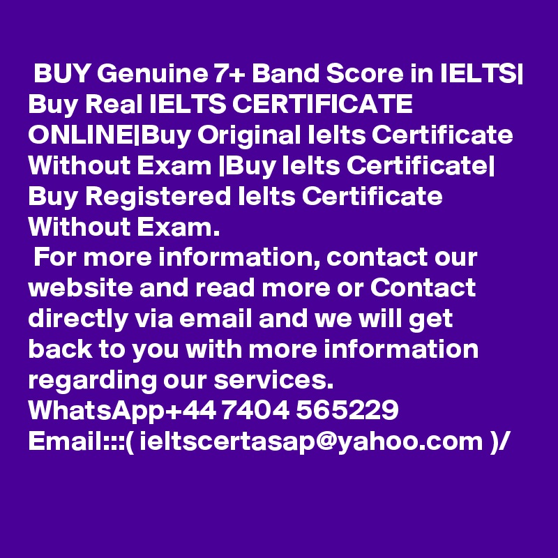 
 BUY Genuine 7+ Band Score in IELTS| Buy Real IELTS CERTIFICATE ONLINE|Buy Original Ielts Certificate Without Exam |Buy Ielts Certificate| Buy Registered Ielts Certificate Without Exam.
 For more information, contact our website and read more or Contact directly via email and we will get back to you with more information regarding our services.
WhatsApp+44 7404 565229
Email:::( ieltscertasap@yahoo.com )/
