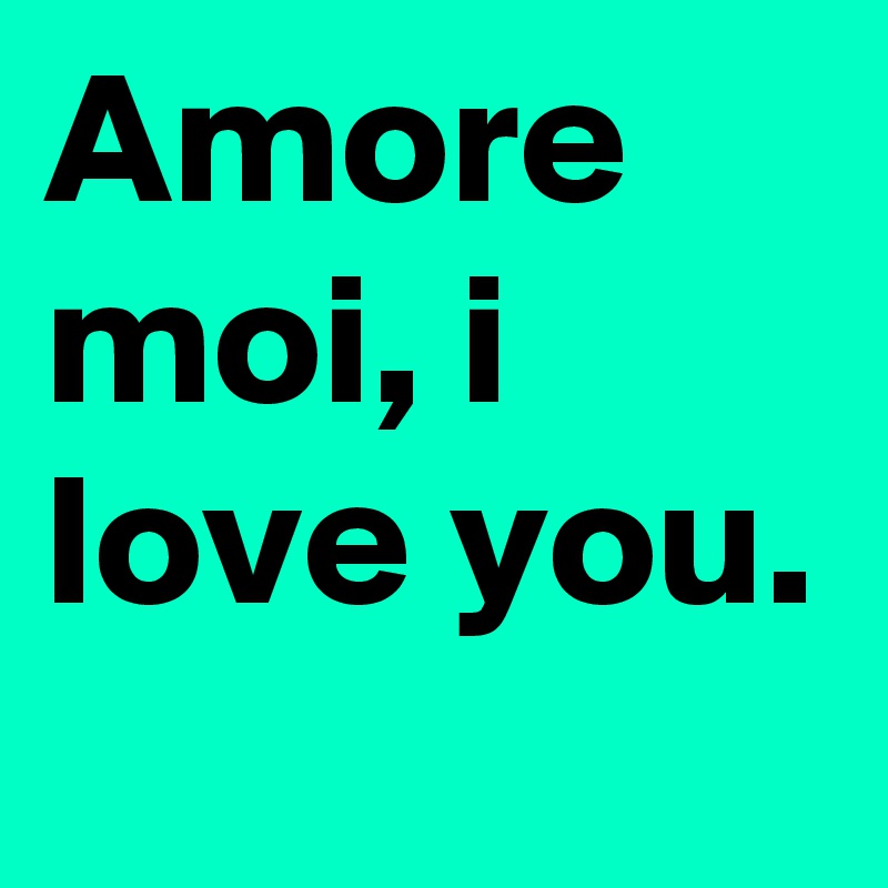 Amore moi, i love you. 