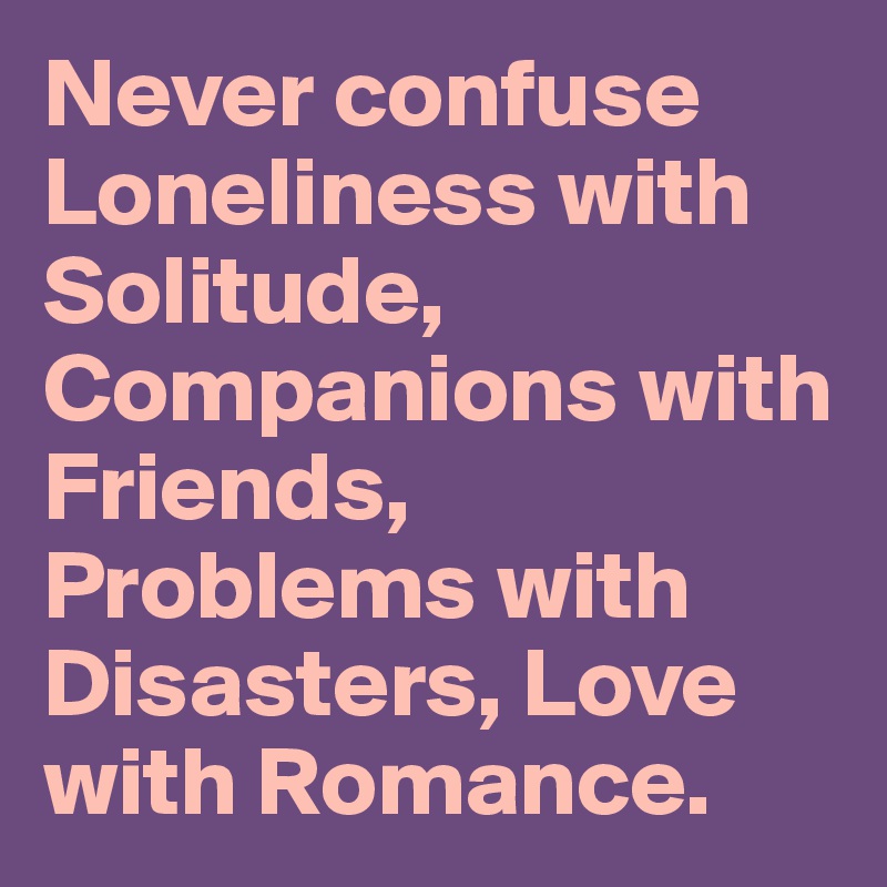 Never confuse Loneliness with Solitude, Companions with Friends, Problems with Disasters, Love with Romance.