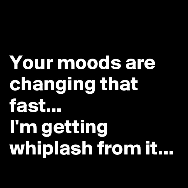 

Your moods are changing that fast...
I'm getting whiplash from it...