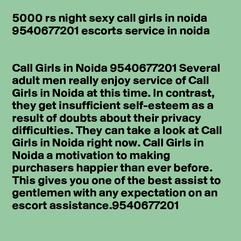 5000 rs night sexy call girls in noida 9540677201 escorts service in noida


Call Girls in Noida 9540677201 Several adult men really enjoy service of Call Girls in Noida at this time. In contrast, they get insufficient self-esteem as a result of doubts about their privacy difficulties. They can take a look at Call Girls in Noida right now. Call Girls in Noida a motivation to making purchasers happier than ever before. This gives you one of the best assist to gentlemen with any expectation on an escort assistance.9540677201