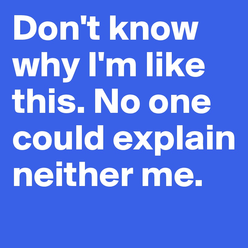 Don't know why I'm like this. No one could explain neither me.