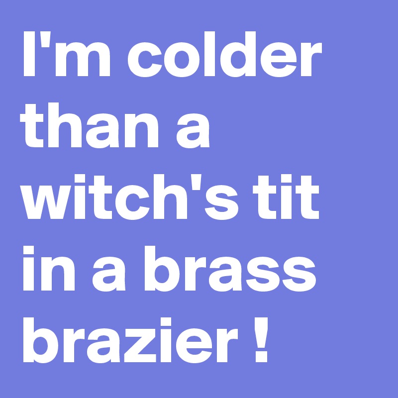 I'm colder than a witch's tit in a brass brazier !