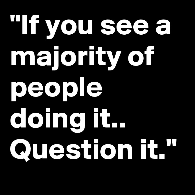 "If you see a majority of people doing it.. Question it."