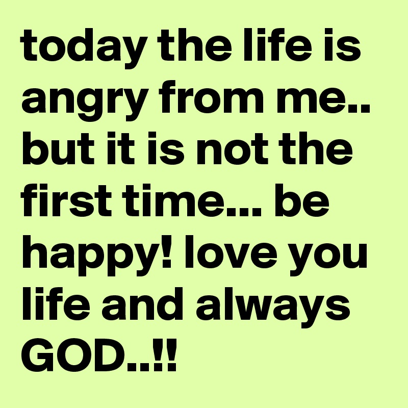 today the life is angry from me.. but it is not the first time... be happy! love you life and always GOD..!! 