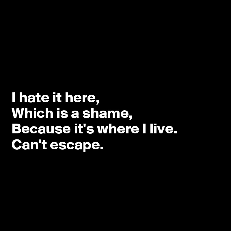 




I hate it here, 
Which is a shame,
Because it's where I live.
Can't escape.



