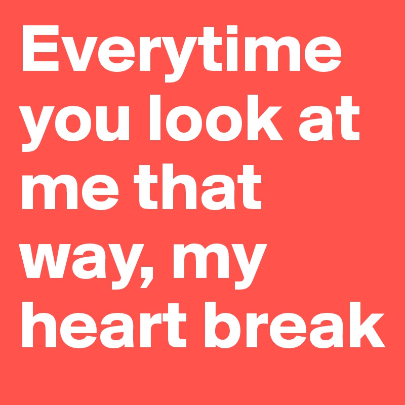 Everytime you look at me that way, my heart break