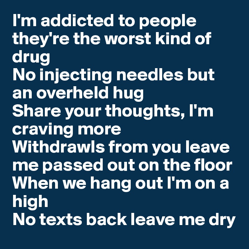 I'm addicted to people they're the worst kind of drug
No injecting needles but an overheld hug
Share your thoughts, I'm craving more
Withdrawls from you leave me passed out on the floor
When we hang out I'm on a high
No texts back leave me dry
