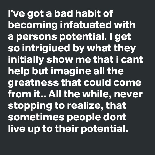 I've got a bad habit of becoming infatuated with a persons potential. I get so intrigiued by what they initially show me that i cant help but imagine all the greatness that could come from it.. All the while, never stopping to realize, that sometimes people dont live up to their potential.