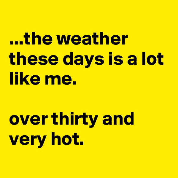 
...the weather these days is a lot like me.

over thirty and very hot.
