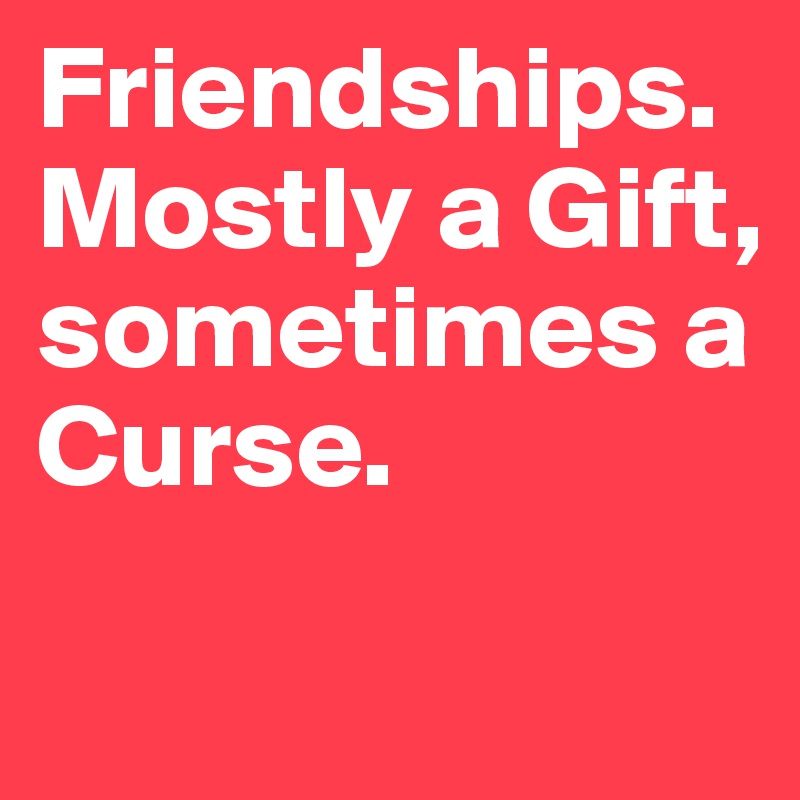 Friendships. Mostly a Gift, sometimes a Curse.

