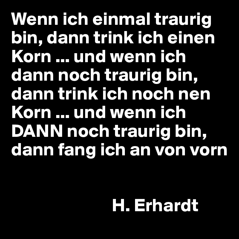 Wenn ich einmal traurig bin, dann trink ich einen Korn ... und wenn ich dann noch traurig bin, dann trink ich noch nen Korn ... und wenn ich DANN noch traurig bin, dann fang ich an von vorn


                           H. Erhardt