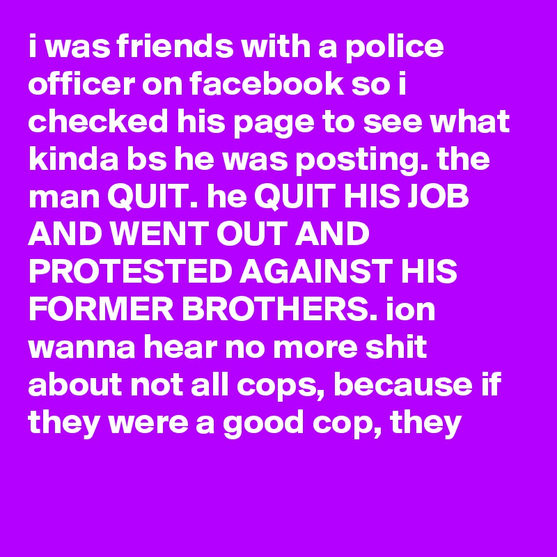 i was friends with a police officer on facebook so i checked his page to see what kinda bs he was posting. the man QUIT. he QUIT HIS JOB AND WENT OUT AND PROTESTED AGAINST HIS FORMER BROTHERS. ion wanna hear no more shit about not all cops, because if they were a good cop, they