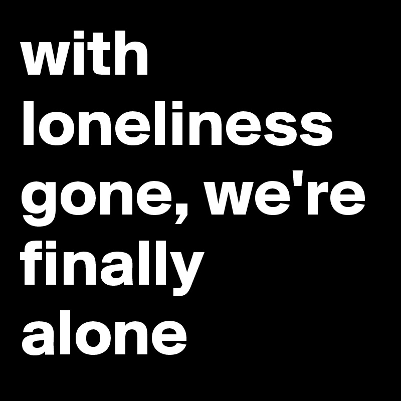with loneliness gone, we're finally alone