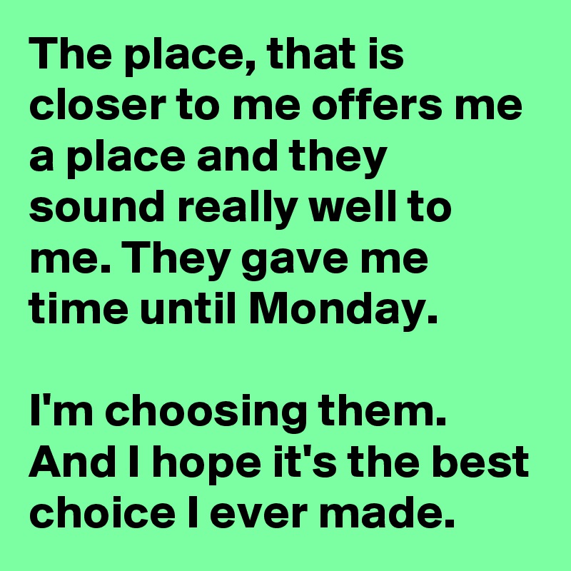 The place, that is closer to me offers me a place and they sound really well to me. They gave me time until Monday.

I'm choosing them. And I hope it's the best choice I ever made. 