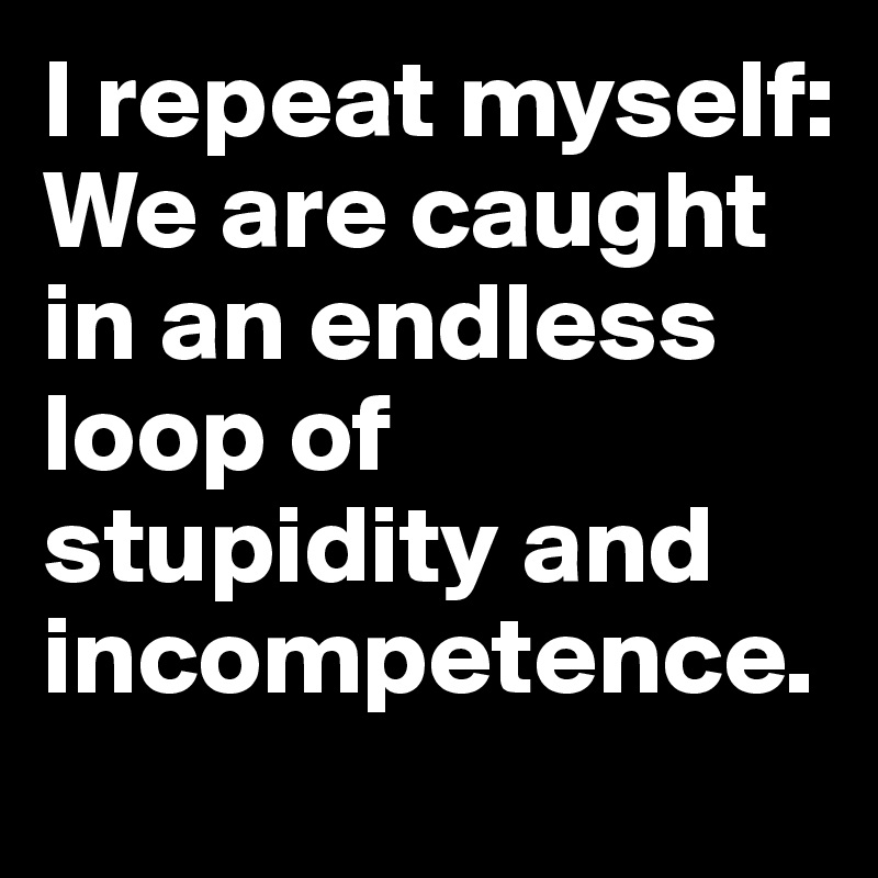 I repeat myself: 
We are caught in an endless loop of stupidity and incompetence.