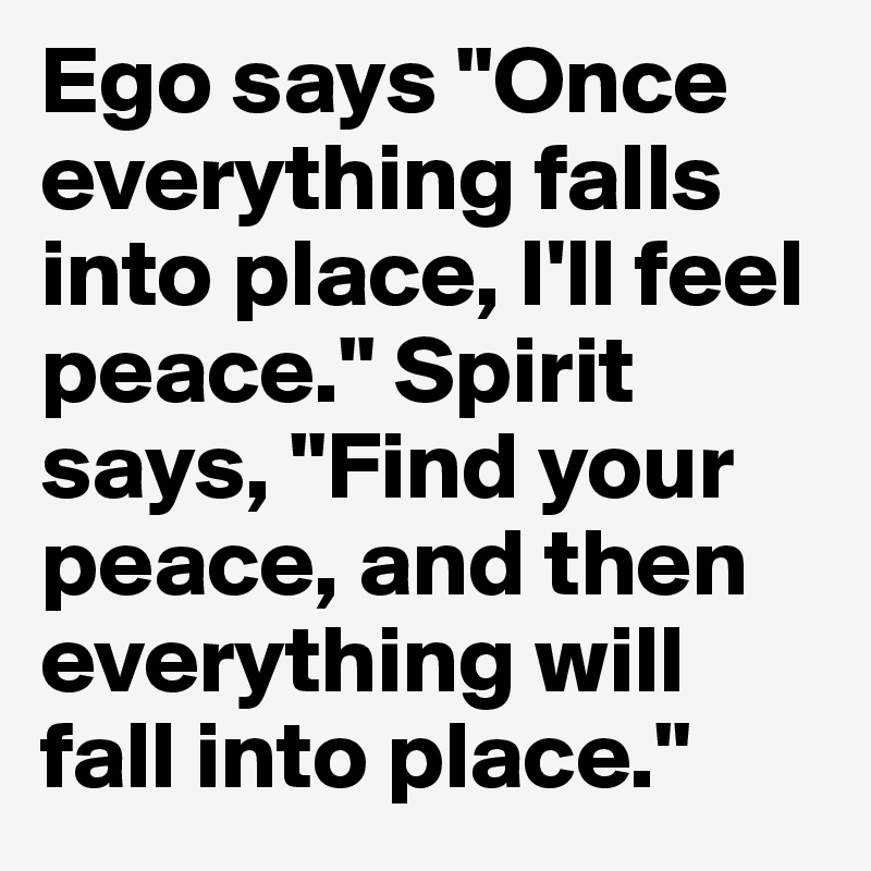 Ego says "Once everything falls into place, I'll feel peace." Spirit says, "Find your peace, and then everything will fall into place."