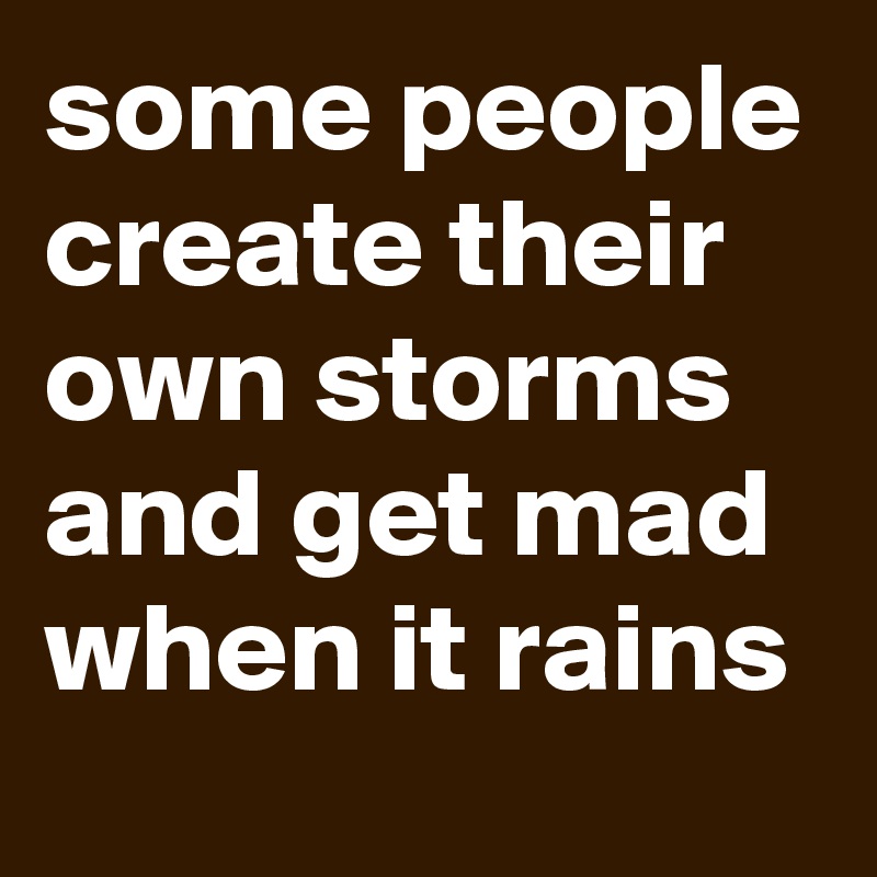 some people create their own storms and get mad when it rains