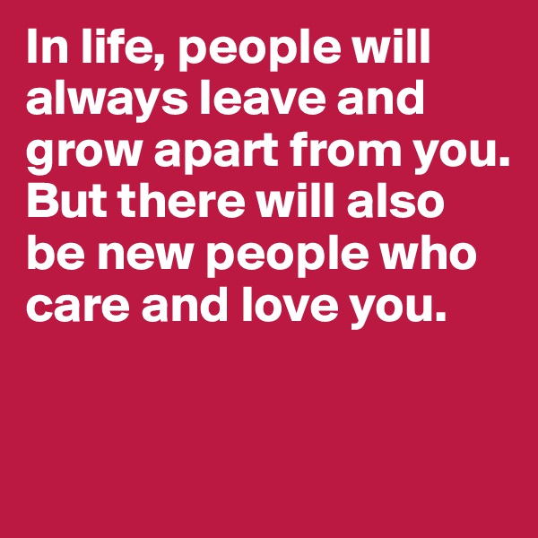 In life, people will always leave and grow apart from you. But there will also be new people who care and love you.


