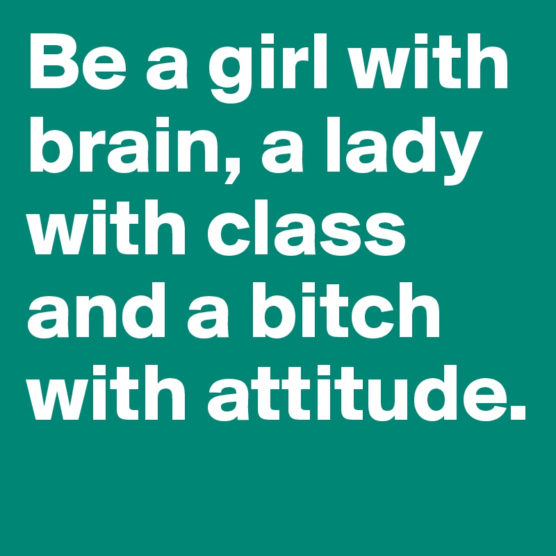Be a girl with brain, a lady with class and a bitch with attitude.