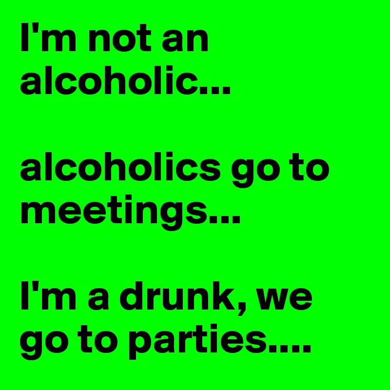 I'm not an alcoholic... 

alcoholics go to meetings...

I'm a drunk, we go to parties.... 