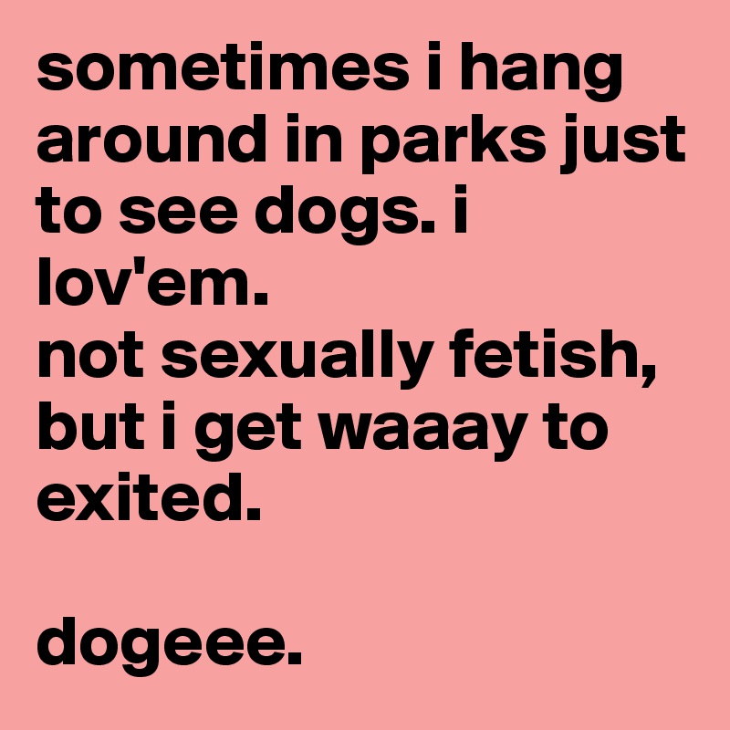 sometimes i hang around in parks just to see dogs. i lov'em.
not sexually fetish, but i get waaay to exited. 

dogeee.