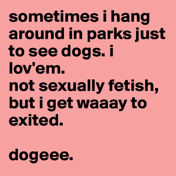 sometimes i hang around in parks just to see dogs. i lov'em.
not sexually fetish, but i get waaay to exited. 

dogeee.