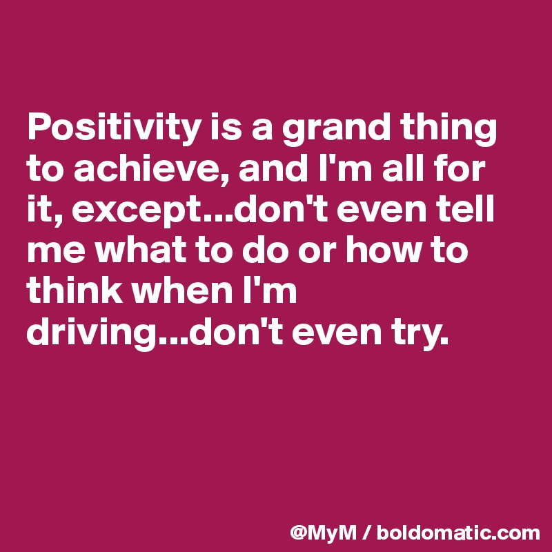 

Positivity is a grand thing to achieve, and I'm all for it, except...don't even tell me what to do or how to  think when I'm driving...don't even try.



