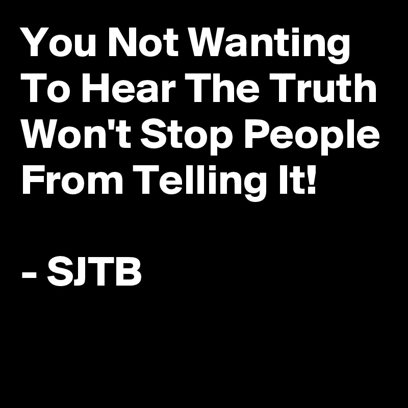 You Not Wanting To Hear The Truth Won't Stop People From Telling It!

- SJTB
