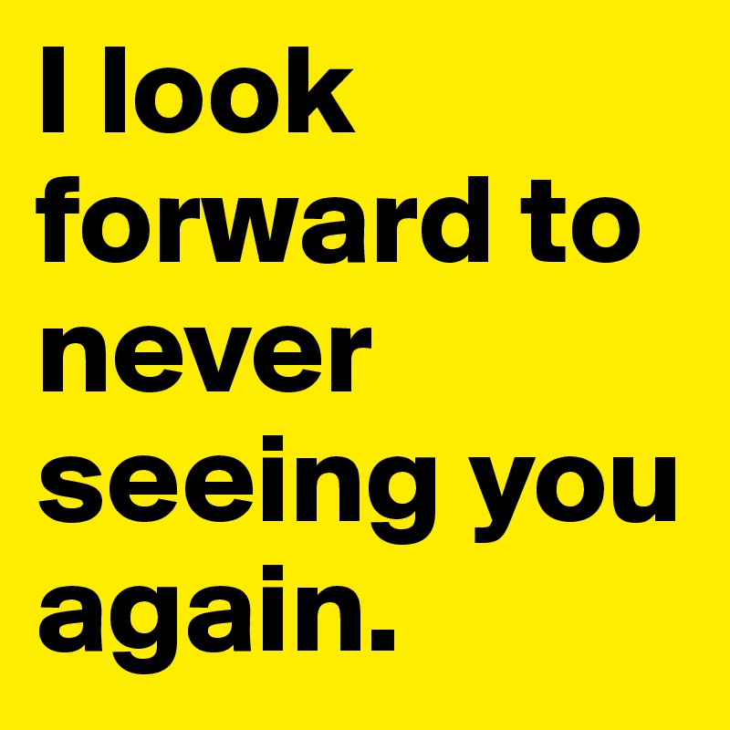 I look forward to never seeing you again.