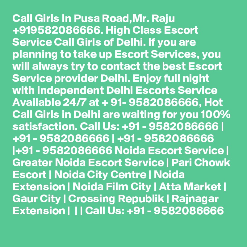 Call Girls In Pusa Road,Mr. Raju +919582086666. High Class Escort Service Call Girls of Delhi. If you are planning to take up Escort Services, you will always try to contact the best Escort Service provider Delhi. Enjoy full night with independent Delhi Escorts Service Available 24/7 at + 91- 9582086666, Hot Call Girls in Delhi are waiting for you 100% satisfaction. Call Us: +91 - 9582086666 | +91 - 9582086666 | +91 - 9582086666 |+91 - 9582086666 Noida Escort Service | Greater Noida Escort Service | Pari Chowk Escort | Noida City Centre | Noida Extension | Noida Film City | Atta Market | Gaur City | Crossing Republik | Rajnagar Extension |  | | Call Us: +91 - 9582086666   