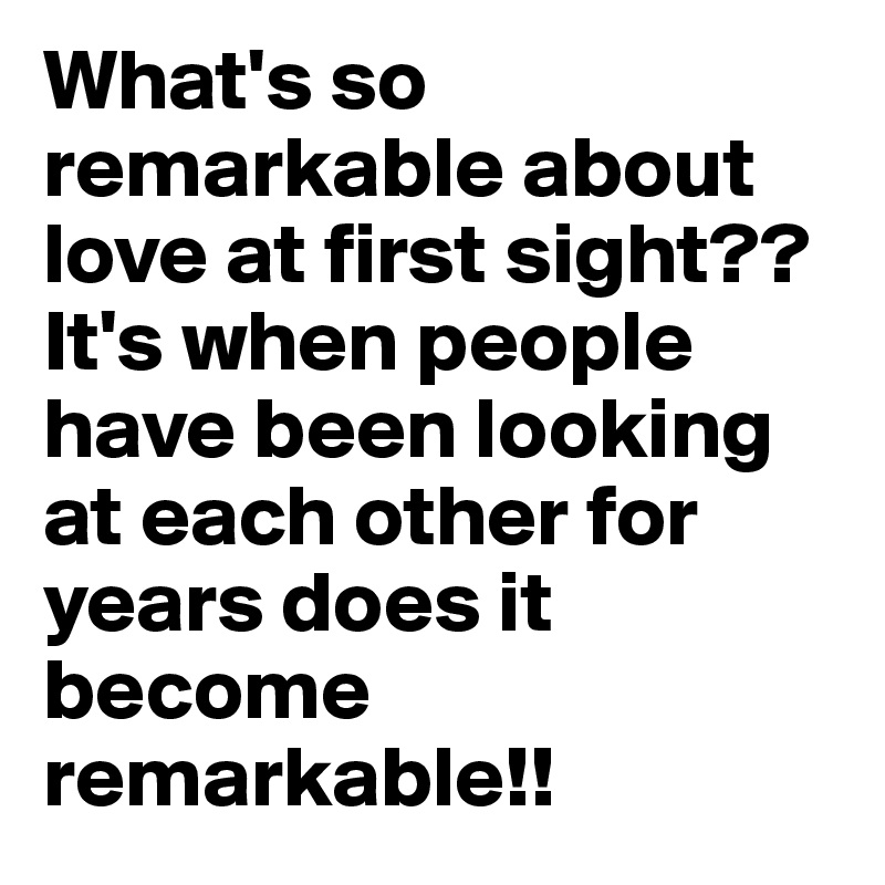 What's so remarkable about love at first sight??  It's when people have been looking at each other for years does it become remarkable!! 