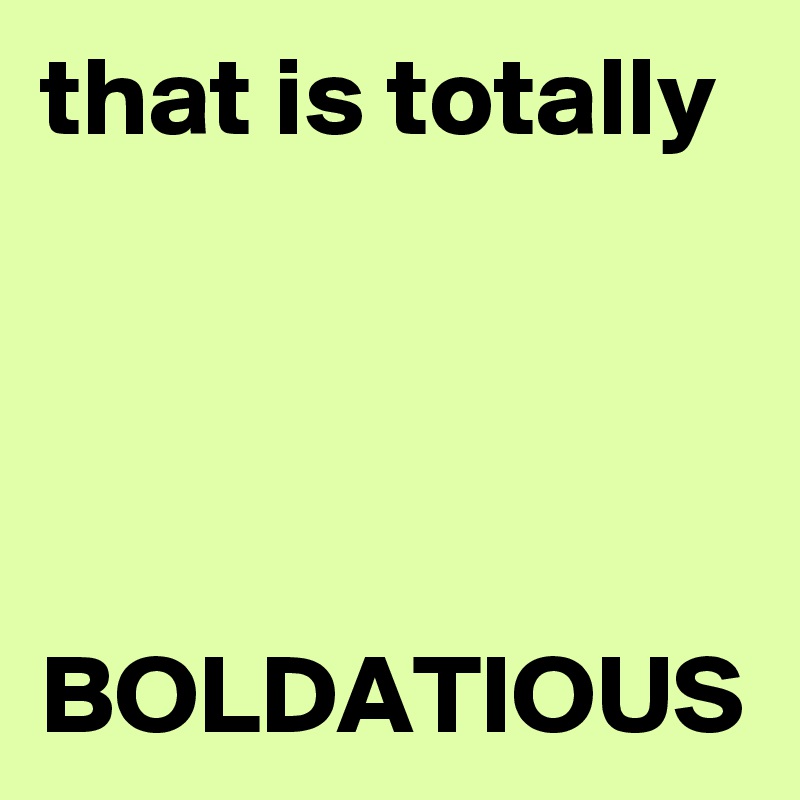 that is totally 




BOLDATIOUS