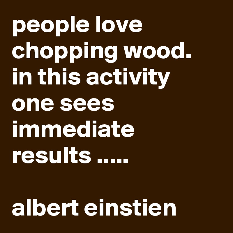 people love chopping wood.   in this activity one sees immediate results .....

albert einstien 