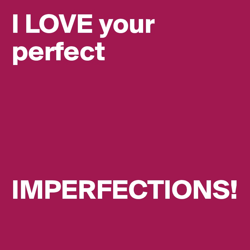 I LOVE your perfect 




IMPERFECTIONS!