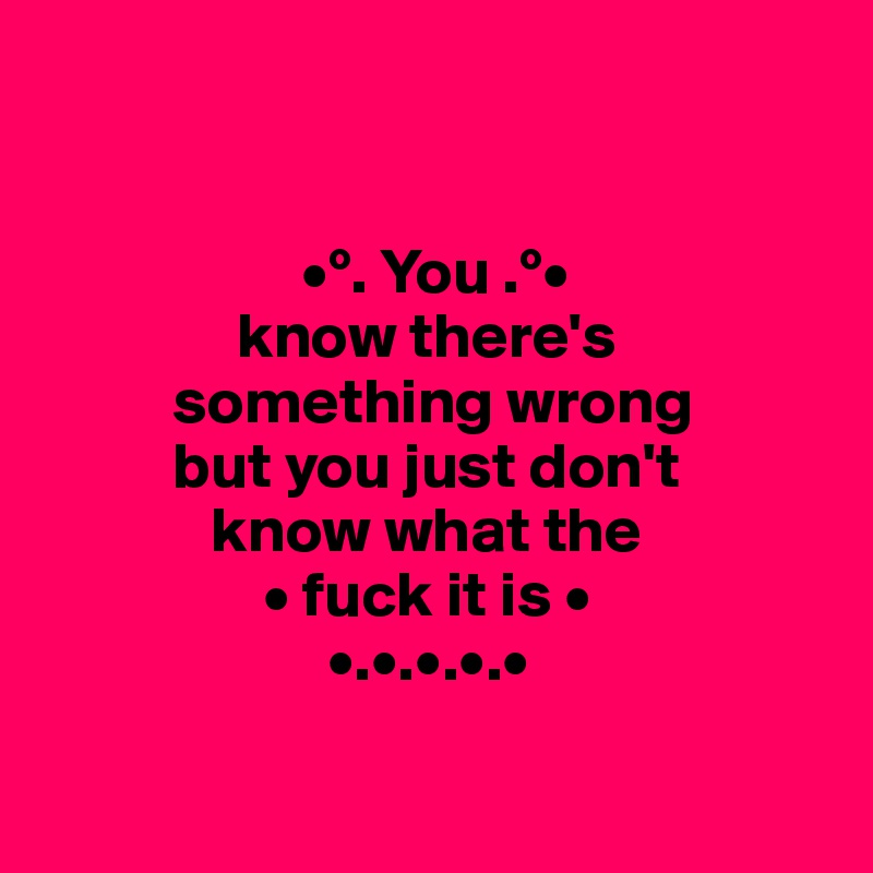       


                    •°. You .°•
               know there's       
          something wrong
          but you just don't 
             know what the 
                 • fuck it is •
                      •.•.•.•.•

