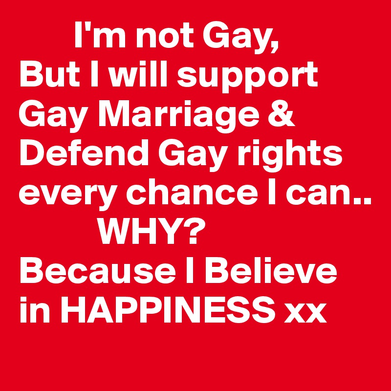        I'm not Gay,
But I will support
Gay Marriage & Defend Gay rights every chance I can..
          WHY?
Because I Believe in HAPPINESS xx 