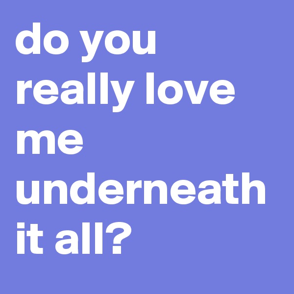 do you really love me underneath it all?