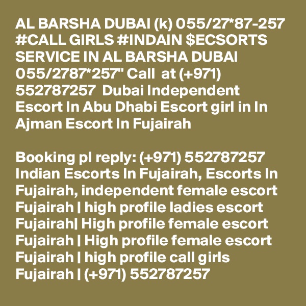 AL BARSHA DUBAI (k) 055/27*87-257 #CALL GIRLS #INDAIN $ECSORTS SERVICE IN AL BARSHA DUBAI 055/2787*257" Call  at (+971) 552787257  Dubai Independent Escort In Abu Dhabi Escort girl in In Ajman Escort In Fujairah

Booking pl reply: (+971) 552787257  Indian Escorts In Fujairah, Escorts In Fujairah, independent female escort Fujairah | high profile ladies escort Fujairah| High profile female escort Fujairah | High profile female escort Fujairah | high profile call girls Fujairah | (+971) 552787257 