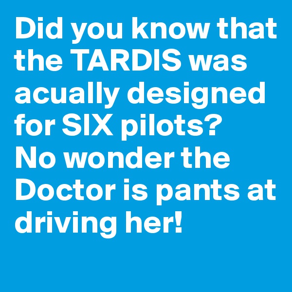 Did you know that the TARDIS was acually designed for SIX pilots?
No wonder the Doctor is pants at driving her!