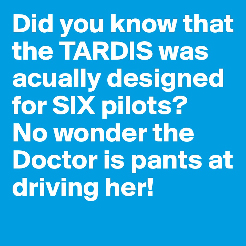 Did you know that the TARDIS was acually designed for SIX pilots?
No wonder the Doctor is pants at driving her!