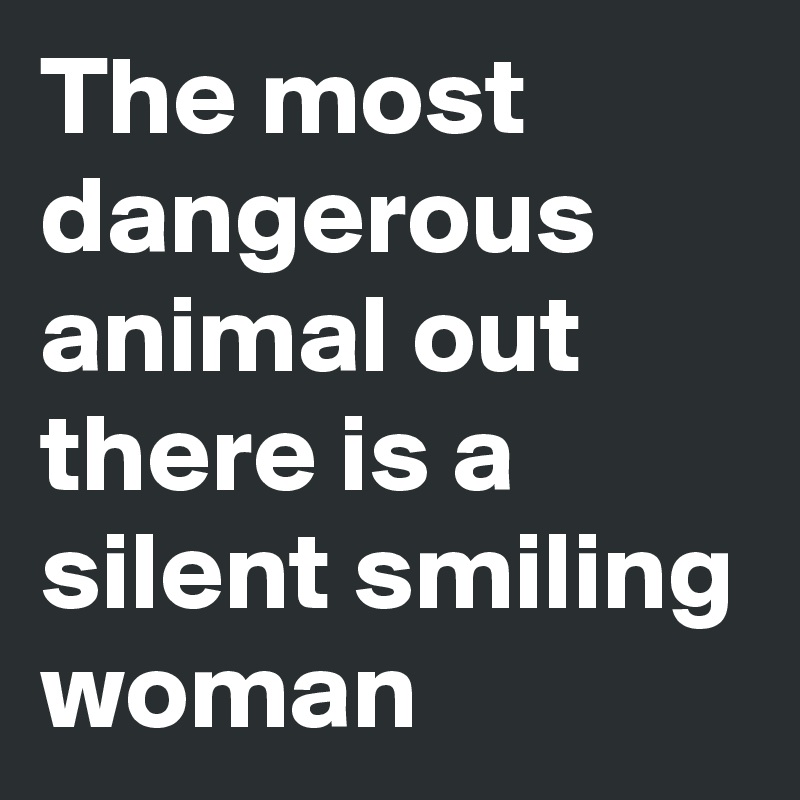 The most dangerous animal out there is a silent smiling woman 