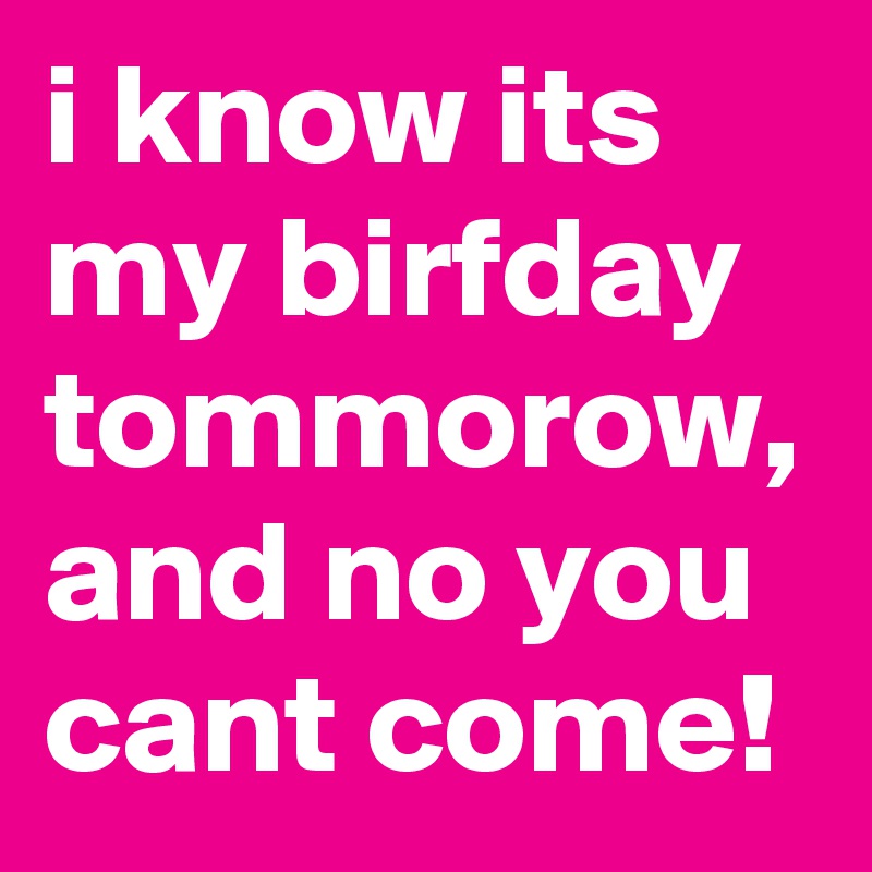 i know its my birfday tommorow, and no you cant come!