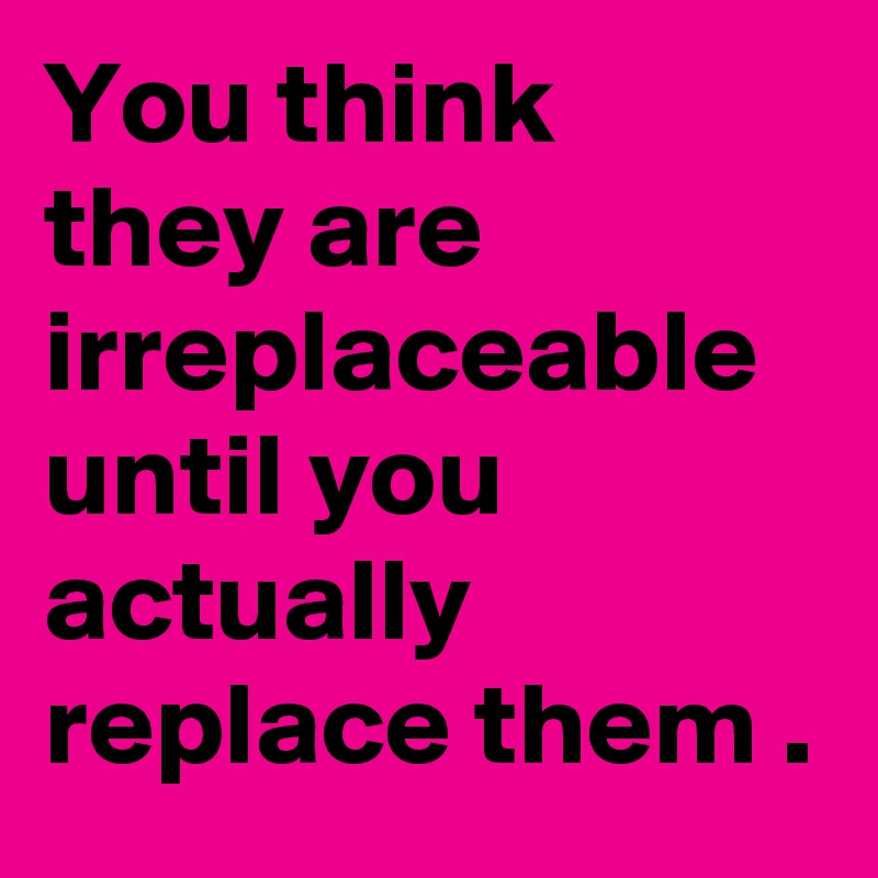 You think they are irreplaceable until you actually replace them .