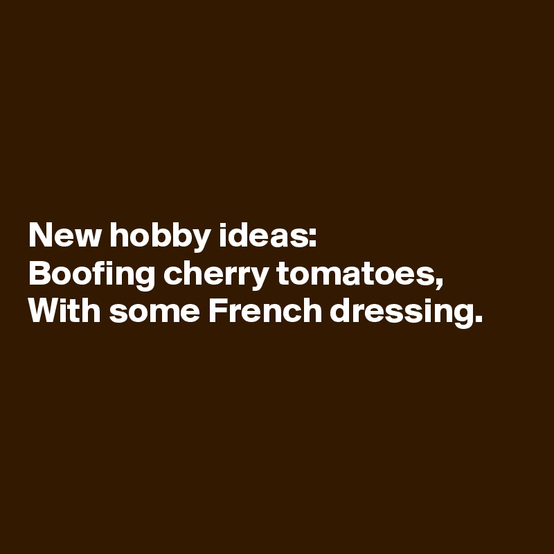 




New hobby ideas:
Boofing cherry tomatoes,
With some French dressing.




