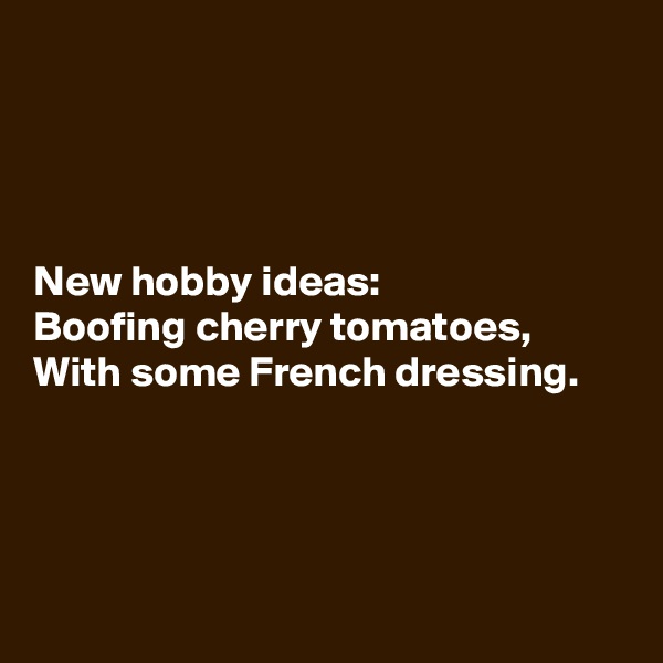 




New hobby ideas:
Boofing cherry tomatoes,
With some French dressing.




