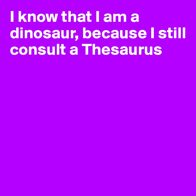 I know that I am a dinosaur, because I still consult a Thesaurus






