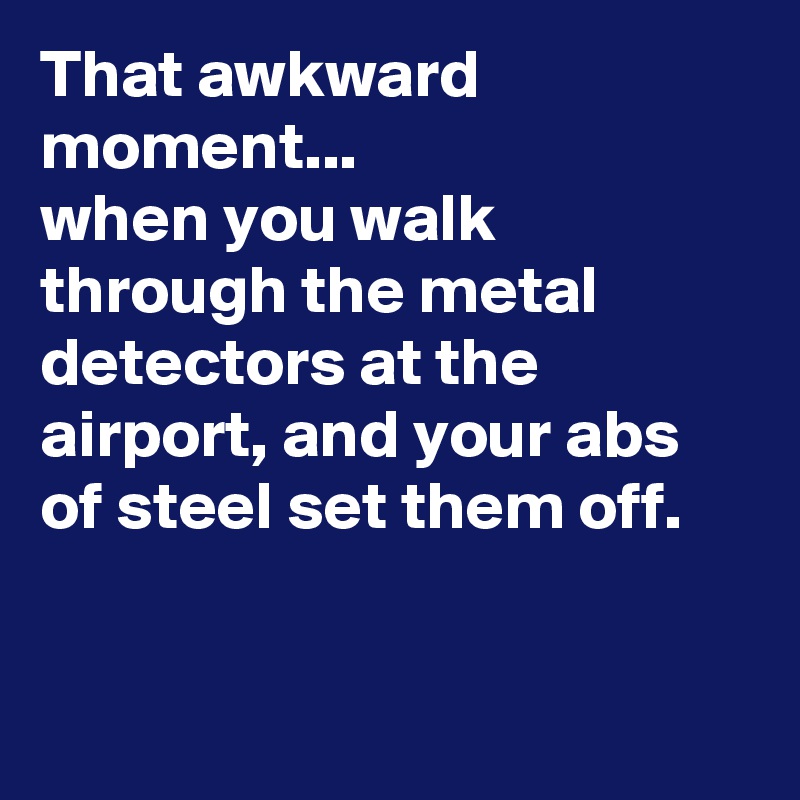 That awkward moment...
when you walk through the metal detectors at the airport, and your abs of steel set them off.



