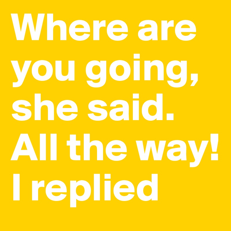 Where are you going, she said. All the way! I replied