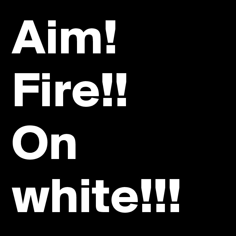 Aim!
Fire!!
On white!!!